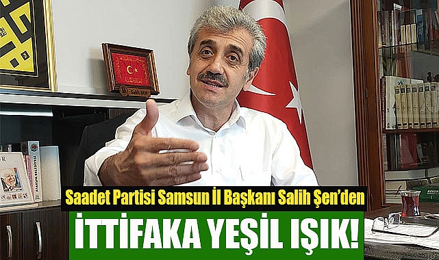 Saadet Partisi Samsun İl Başkanı Salih Şen’den ittifaka yeşil ışık!