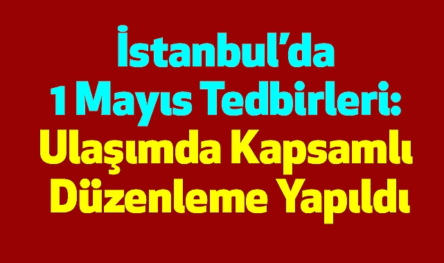 İstanbul’da 1 Mayıs Tedbirleri: Ulaşımda Kapsamlı Düzenleme Yapıldı